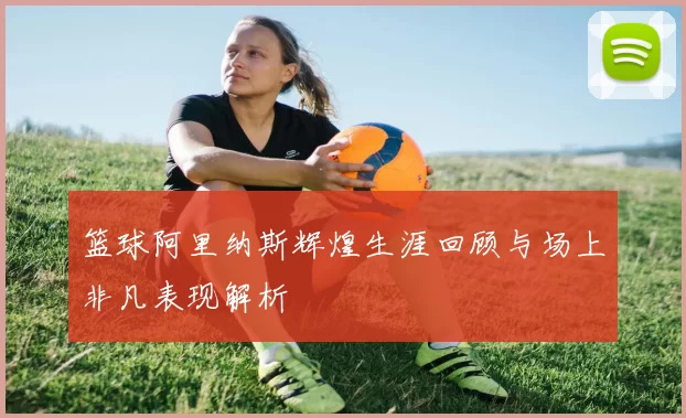 篮球阿里纳斯辉煌生涯回顾与场上非凡表现解析