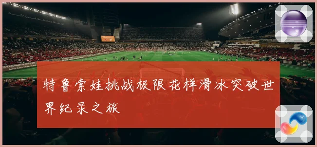 特鲁索娃挑战极限花样滑冰突破世界纪录之旅