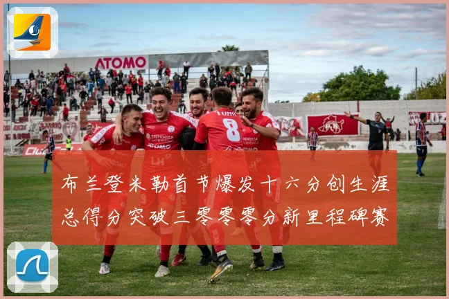 布兰登米勒首节爆发十六分创生涯总得分突破三零零零分新里程碑赛场复盘