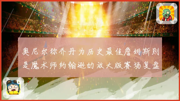奥尼尔称乔丹为历史最佳詹姆斯则是魔术师约翰逊的放大版赛场复盘