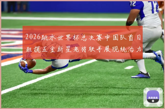 2026跳水世界杯总决赛中国队首日狂揽五金新星老将联手展现统治力