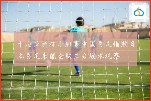 十七亚洲杯小组赛中国男足惜败日本男足未能全取三分战术观察