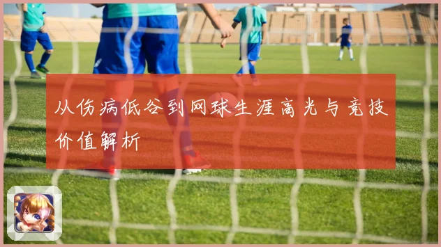 从伤病低谷到网球生涯高光与竞技价值解析
