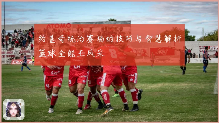 约基奇统治赛场的技巧与智慧解析篮球全能王风采