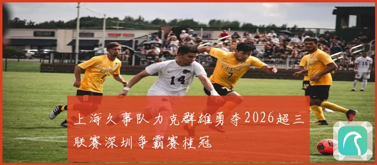 上海久事队力克群雄勇夺2026超三联赛深圳争霸赛桂冠