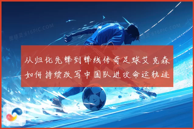 从归化先锋到锋线传奇足球艾克森如何持续改写中国队进攻命运轨迹