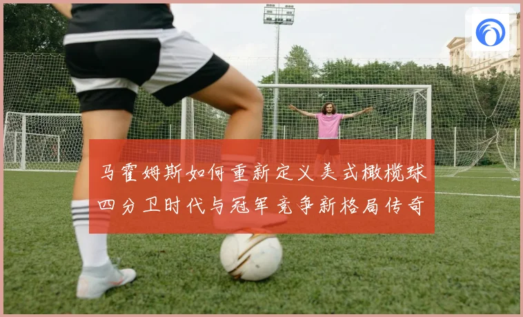 马霍姆斯如何重新定义美式橄榄球四分卫时代与冠军竞争新格局传奇