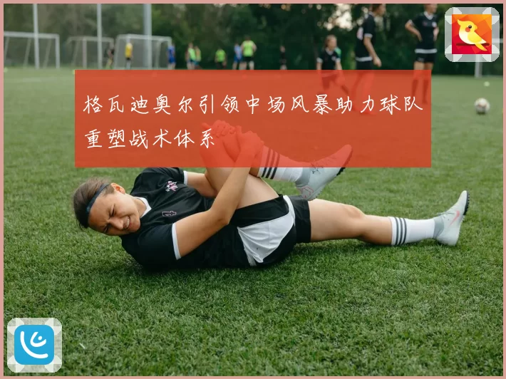 格瓦迪奥尔引领中场风暴助力球队重塑战术体系
