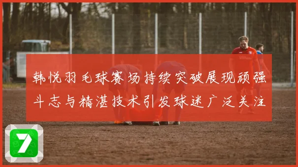 韩悦羽毛球赛场持续突破展现顽强斗志与精湛技术引发球迷广泛关注