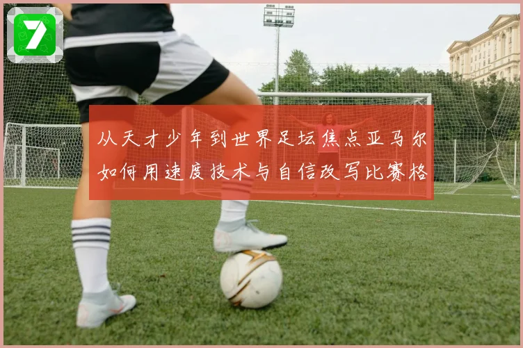 从天才少年到世界足坛焦点亚马尔如何用速度技术与自信改写比赛格局解析