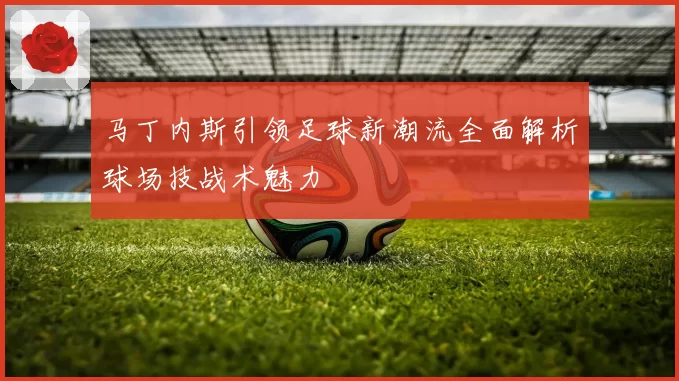 马丁内斯引领足球新潮流全面解析球场技战术魅力