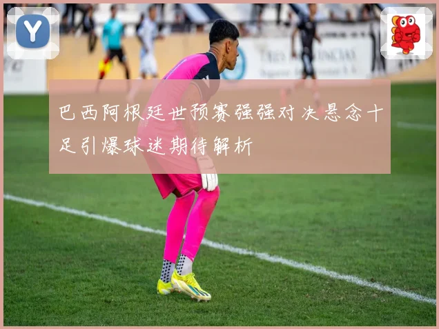 巴西阿根廷世预赛强强对决悬念十足引爆球迷期待解析