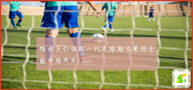 维尔茨引领新一代足球潮流展现全能中场风采
