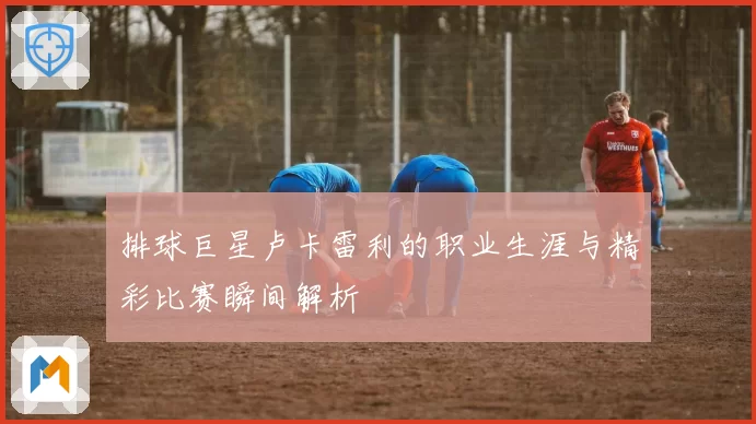 排球巨星卢卡雷利的职业生涯与精彩比赛瞬间解析