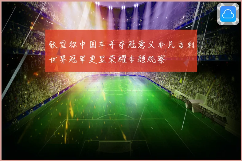 张雪称中国车手夺冠意义非凡吉利世界冠军更显荣耀专题观察