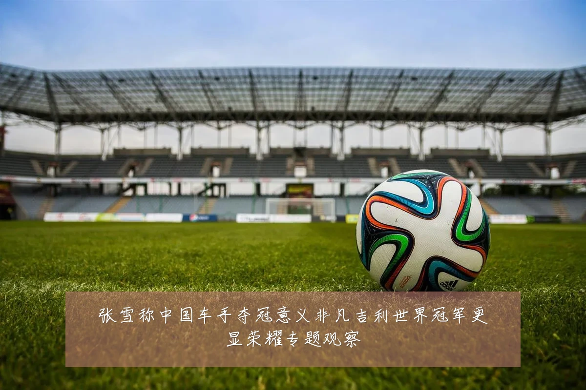 张雪称中国车手夺冠意义非凡吉利世界冠军更显荣耀专题观察