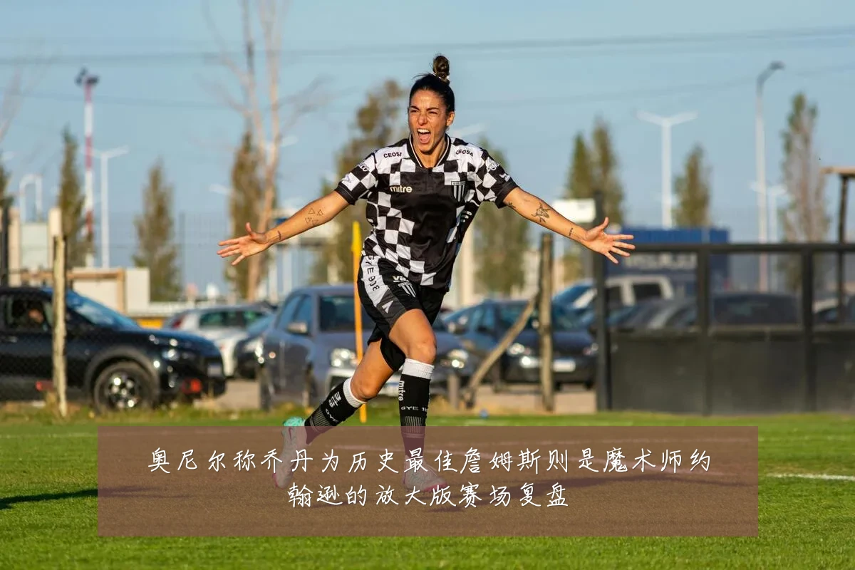 奥尼尔称乔丹为历史最佳詹姆斯则是魔术师约翰逊的放大版赛场复盘
