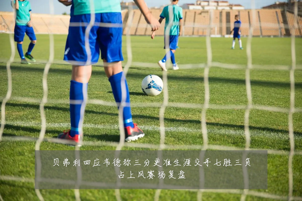 贝弗利回应韦德称三分更准生涯交手七胜三负占上风赛场复盘